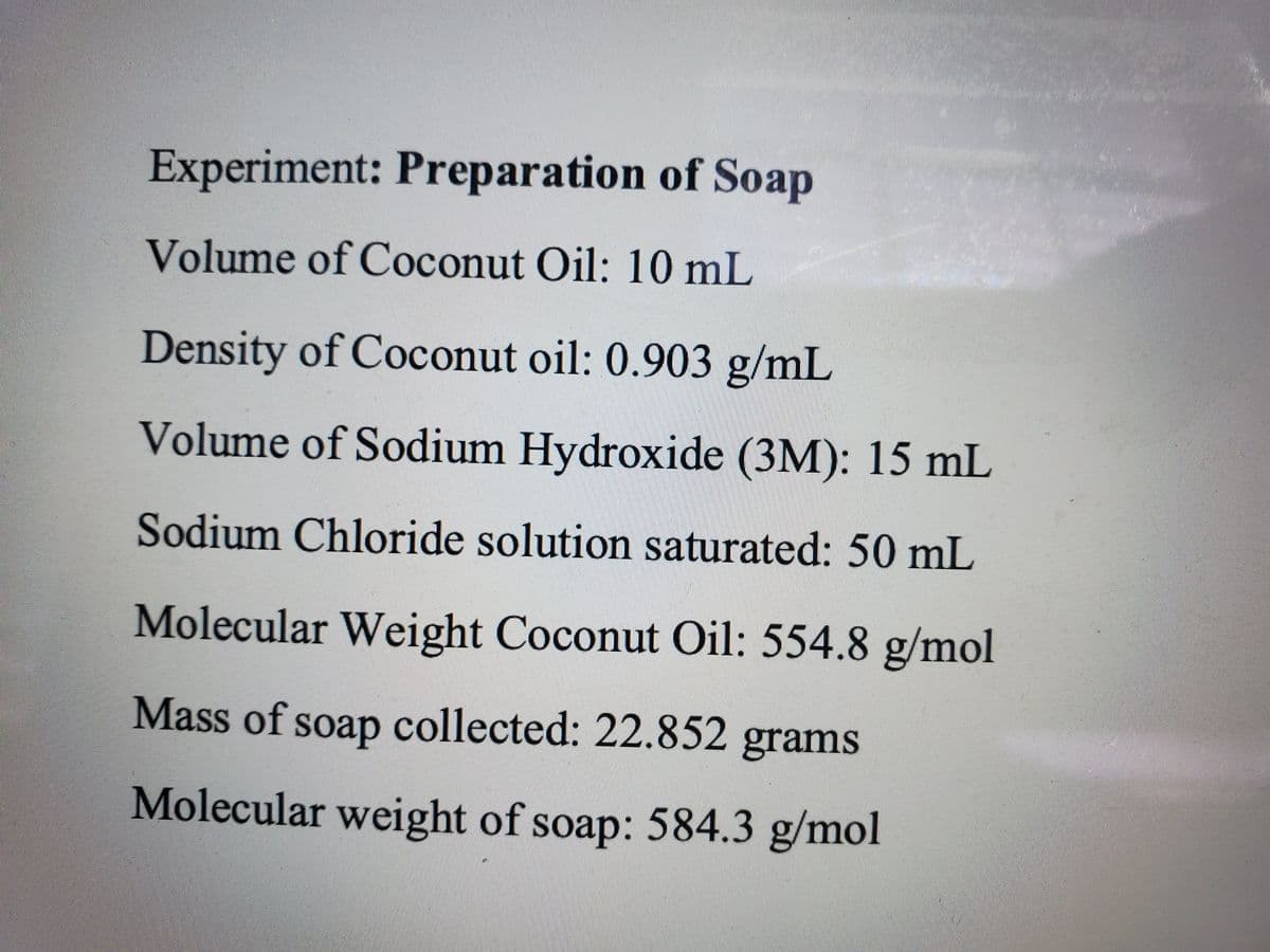 Experiment: Preparation of Soap
Volume of Coconut Oil: 10 mL
Density of Coconut oil: 0.903 g/mL
Volume of Sodium Hydroxide (3M): 15 mL
Sodium Chloride solution saturated: 50 mL
Molecular Weight Coconut Oil: 554.8 g/mol
Mass of soap collected: 22.852 grams
Molecular weight of soap: 584.3 g/mol
