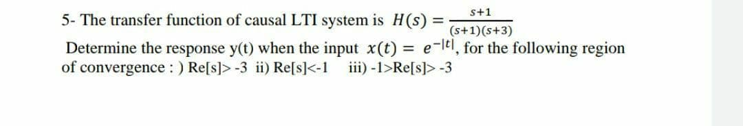 s+1
5- The transfer function of causal LTI system is H(s) =
(s+1)(s+3)
Determine the response y(t) when the input x(t) = e-lel, for the following region
of convergence : ) Re[s]> -3 ii) Re[s]<-1
iii) -1>Re[s]> -3

