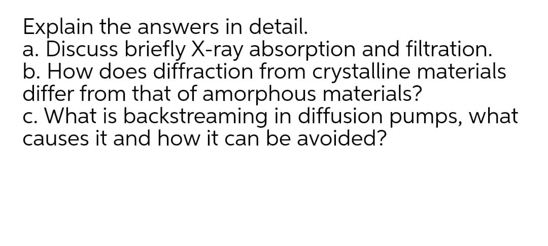 Explain the answers in detail.
a. Discuss briefly X-ray absorption and filtration.
b. How does diffraction from crystalline materials
differ from that of amorphous materials?
c. What is backstreaming in diffusion pumps, what
causes it and how it can be avoided?
