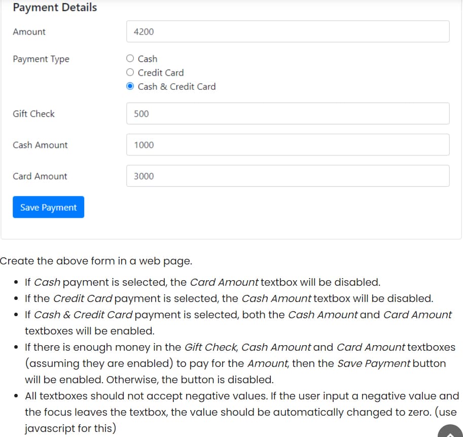 Payment Details
Amount
4200
Payment Type
Cash
O Credit Card
Cash & Credit Card
Gift Check
500
Cash Amount
1000
Card Amount
3000
Save Payment
Create the above form in a web page.
• If Cash payment is selected, the Card Amount textbox will be disabled.
• If the Credit Card payment is selected, the Cash Amount textbox will be disabled.
• If Cash & Credit Card payment is selected, both the Cash Amount and Card Amount
textboxes will be enabled.
• If there is enough money in the Gift Check, Cash Amount and Card Amount textboxes
(assuming they are enabled) to pay for the Amount, then the Save Payment button
will be enabled. Otherwise, the button is disabled.
• All textboxes should not accept negative values. If the user input a negative value and
the focus leaves the textbox, the value should be automatically changed to zero. (use
javascript for this)
