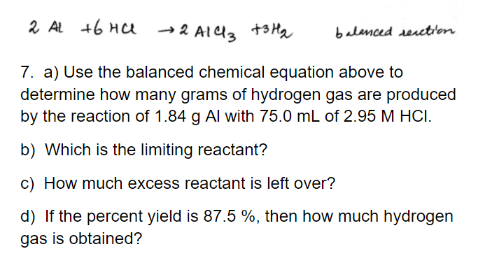 2 AL +6 HC
→2 All3
+3 Hq
balanced rection
7. a) Use the balanced chemical equation above to
determine how many grams of hydrogen gas are produced
by the reaction of 1.84 g Al with 75.0 mL of 2.95 M HCI.
b) Which is the limiting reactant?
c) How much excess reactant is left over?
d) If the percent yield is 87.5 %, then how much hydrogen
gas is obtained?
