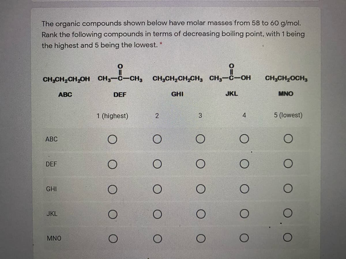 The organic compounds shown below have molar masses from 58 to 60 g/mol.
Rank the following compounds in terms of decreasing boiling point, with 1 being
the highest and 5 being the lowest.
CH;CH,CH,OH CH3-C-CH3
CH3CH,CH,CH, CH;-C-OH
CH;CH2OCH,
АВС
DEF
GHI
JKL
MNO
1 (highest)
4
5 (lowest)
АВС
DEF
GHI
JKL
MNO
O O O
