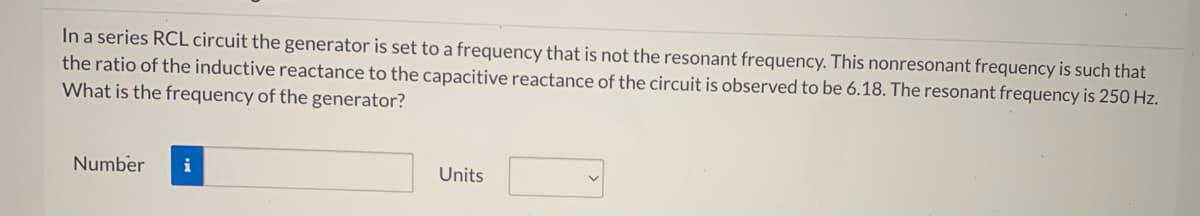 In a series RCL circuit the generator is set to a frequency that is not the resonant frequency. This nonresonant frequency is such that
the ratio of the inductive reactance to the capacitive reactance of the circuit is observed to be 6.18. The resonant frequency is 250 Hz.
What is the frequency of the generator?
Number
i
Units
