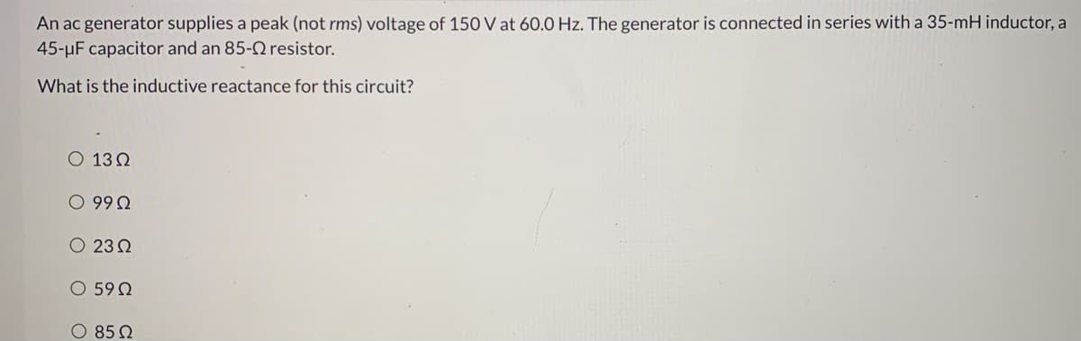 An ac generator supplies a peak (not rms) voltage of 150 V at 60.0 Hz. The generator is connected in series with a 35-mH inductor, a
45-µF capacitor and an 85-2 resistor.
What is the inductive reactance for this circuit?
O 13 0
O 99Q
O 23 2
O 59 Q
O 85 2
