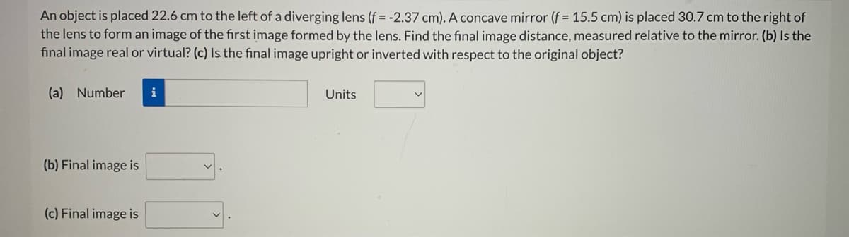 An object is placed 22.6 cm to the left of a diverging lens (f = -2.37 cm). A concave mirror (f = 15.5 cm) is placed 30.7 cm to the right of
the lens to form an image of the first image formed by the lens. Find the final image distance, measured relative to the mirror. (b) Is the
fınal image real or virtual? (c) Is the final image upright or inverted with respect to the original object?
(a) Number
i
Units
(b) Final image is
(c) Final image is
