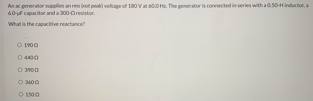 An ac generator supplies an rms (not peak) voltage of 180 V at 60.0 Hz. The generator is connected in series with a 0.50-H inductor, a
6.0-uF capacitor and a 300-2 resistor.
What is the capacitive reactance?
O 190Q
O 440 2
O 390 2
O 360 Q
O 150 Q
