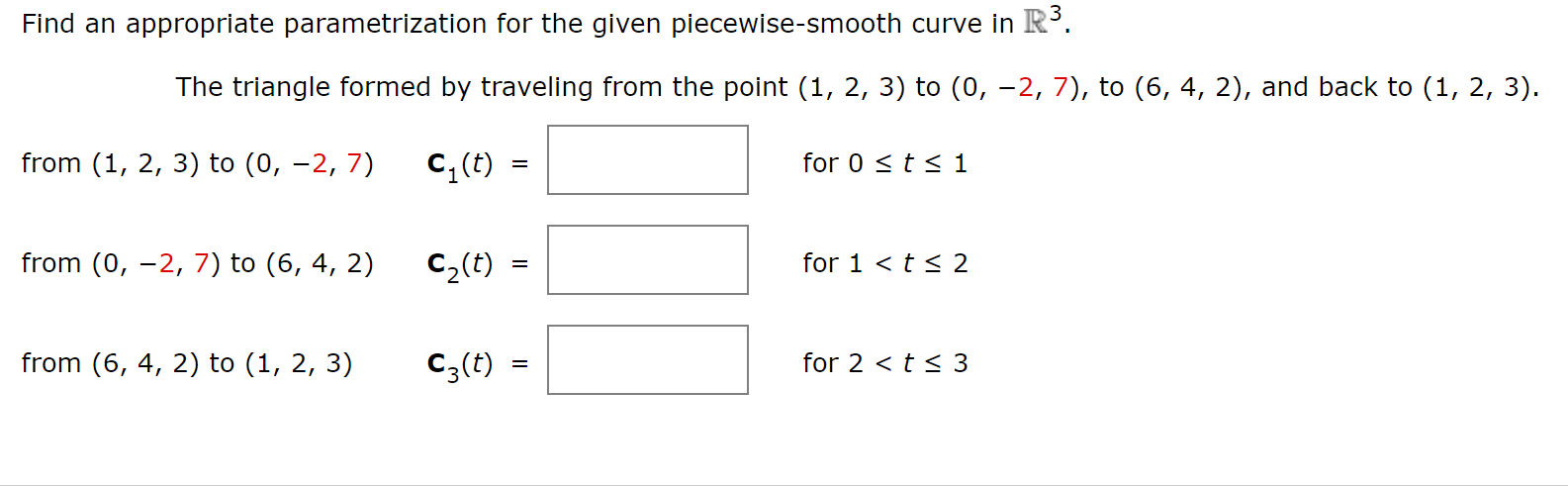 Find an appropriate parametrization for the given piecewise-smooth curve in R'.
The triangle formed by traveling from the point (1, 2, 3) to (0, -2, 7), to (6, 4, 2), and back to (1, 2, 3).
from (1, 2, 3) to (0, –2, 7)
for 0 < t < 1
c, (t) =
from (0, –2, 7) to (6, 4, 2)
for 1 <t < 2
C2(t)
from (6, 4, 2) to (1, 2, 3)
for 2 < t< 3
C3(t) =
