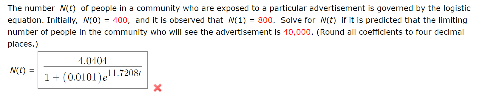 The number N(t) of people in a community who are exposed to a particular advertisement is governed by the logistic
equation. Initially, N(0) = 400, and it is observed that N(1) = 800. Solve for N(t) if it is predicted that the limiting
number of people in the community who will see the advertisement is 40,000. (Round all coefficients to four decimal
