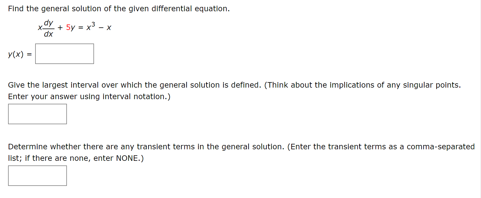 Find the general solution of the given differential equation.
+ 5y = x3
X-
dx
У(x) 3
Give the largest interval over which the general solution is defined. (Think about the implications of any singular points.
Enter your answer using interval notation.)
Determine whether there are any transient terms in the general solution. (Enter the transient terms as a comma-separated
list; if there are none, enter NONE.)
