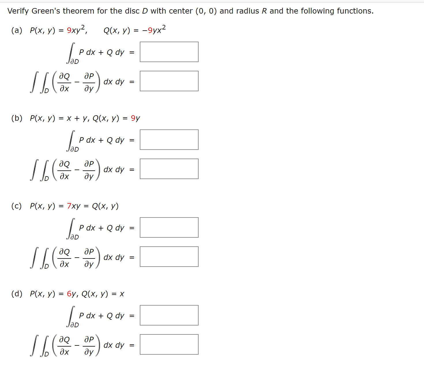 Verify Green's theorem for the disc D with center (0, 0) and radius R and the following functions.
(а) Р(x, у) - 9ху?,
Q(х, у) 3D -9ух2
P dx + Q dy
ЈәD
П
дР
де
dx dy
дх
ду
(b) Р(x, у) 3 х + у, Q(x, у) 3 9у
P dx + Q dy
ЛL
ӘР
де
dx dy
дх
ду
(с) Р(х, у) 3D 7ху :
Q(х, у)
%3D
P dx + Q dy
ӘР
де
dx dy
%3D
дх
ду
(d) Р(х, у) %3D 6у, Q(x, у)
P dx + Q dy
OD
дР
dx dy
%3D
дх
de
ду
