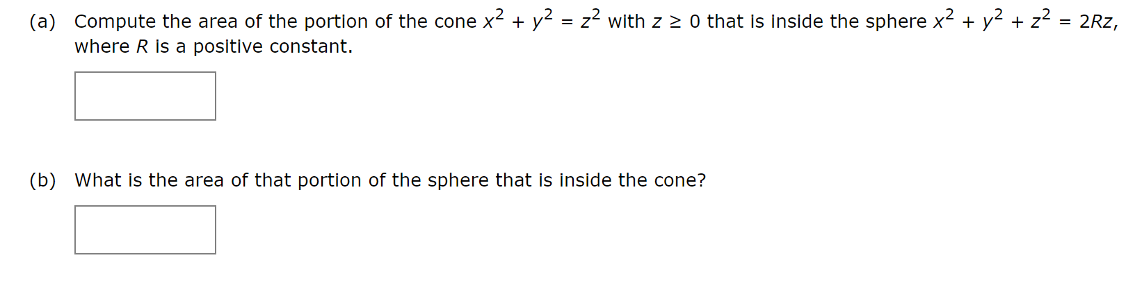 (a) Compute the area of the portion of the cone x2 + y2 = z? with z 2 0 that is inside the sphere x2 + y2 + z2 = 2Rz,
where R is a positive constant.
(b) What is the area of that portion of the sphere that is inside the cone?
