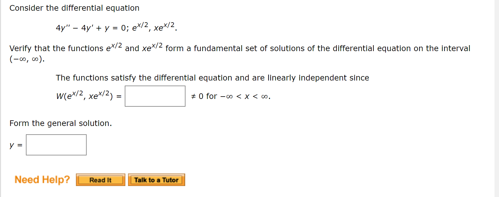 Consider the differential equation
4y" — 4y' + у 3D 0; еx/2,
xeX/2.
Verify that the functions e2 and xeX2 form a fundamental set of solutions of the differential equation on the interval
(-0, ∞).
The functions satisfy the differential equation and are linearly independent since
W(ex/2, xe*/2) =
+ 0 for -o0 < x < ∞.
Form the general solution.
y =
