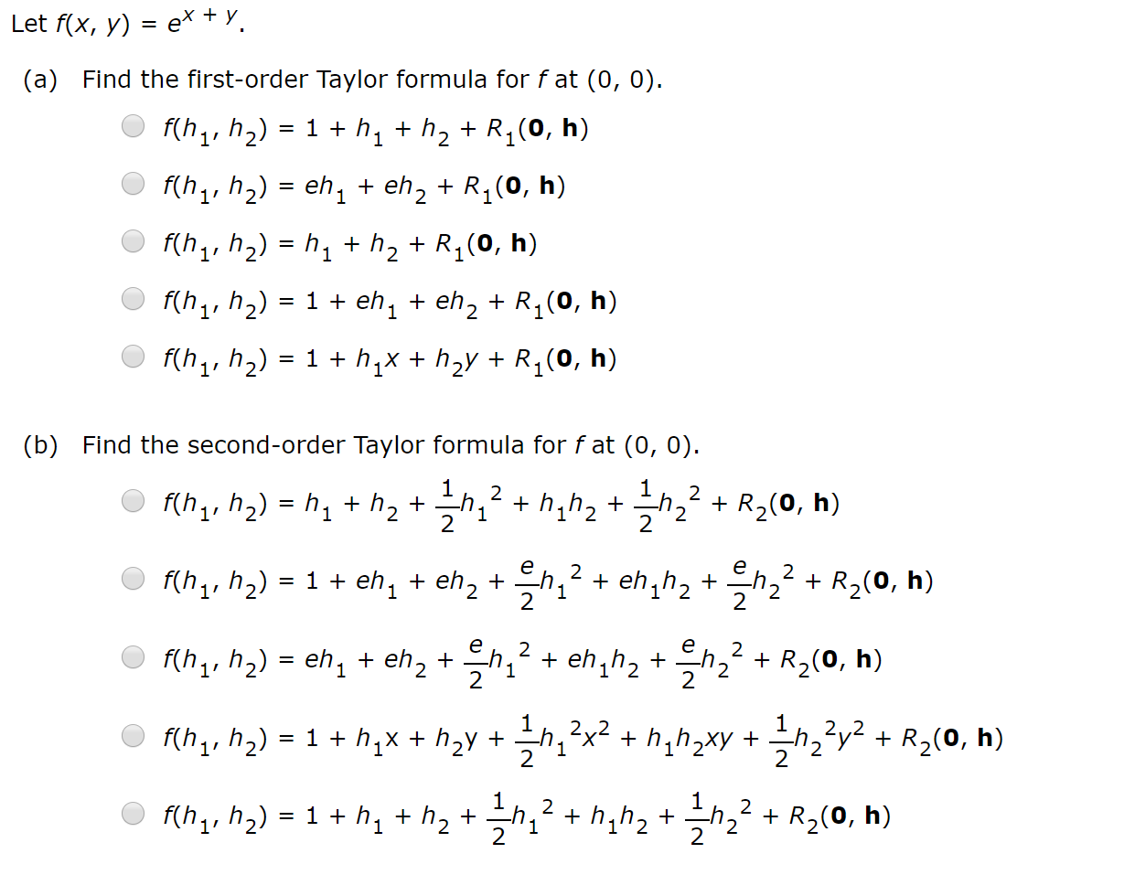 ex y
Let f(x, y)
=
(a) Find the first-order Taylor formula for fat (0, 0)
f(h1, h2)
= 1 h1 h2+ R1(0, h)
f(h1, h2) eh1+ eh2 + R1(0, h)
f(h1, h2) h1 h2 + R1(0, h)
f(h1, h2) 1ehi
eh2 + R1(0, h)
f(h1, h2) = 1 hix h2y R1(0, h)
Find the second-order Taylor formula for f at (0, 0)
(b)
1
hh2
2
2
f(h1, h2) h1 h2
R2(0, h)
1
2
2
е
을고
2
2
= 1 eh, + eh, +
f(h1, h2)
eh1h2
R2(0, h)
1
1
2
е
2
eh,h2h2
2
f(h1, h2)
eh1eh2h, 2
R2(0, h)
1
hxhh2xy hy2R2(0, h)
2
f(h1, h2) 1 hix h2y
2
-h2 h,h2
2
1hh2 +
f(h1, h2)
R2(0, h)
2
