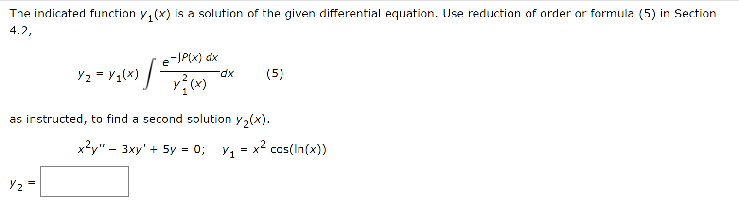 The indicated function y, (x) is a solution of the given differential equation. Use reduction of order or formula (5) in Section
4.2,
e-JP(x) dx
Y2 = Y1(x) / -
(5)
as instructed, to find a second solution y,(x).
x²y" – 3xy' + 5y = 0; y1 = x² cos(In(x))
%3D
%3D
Y2 =
