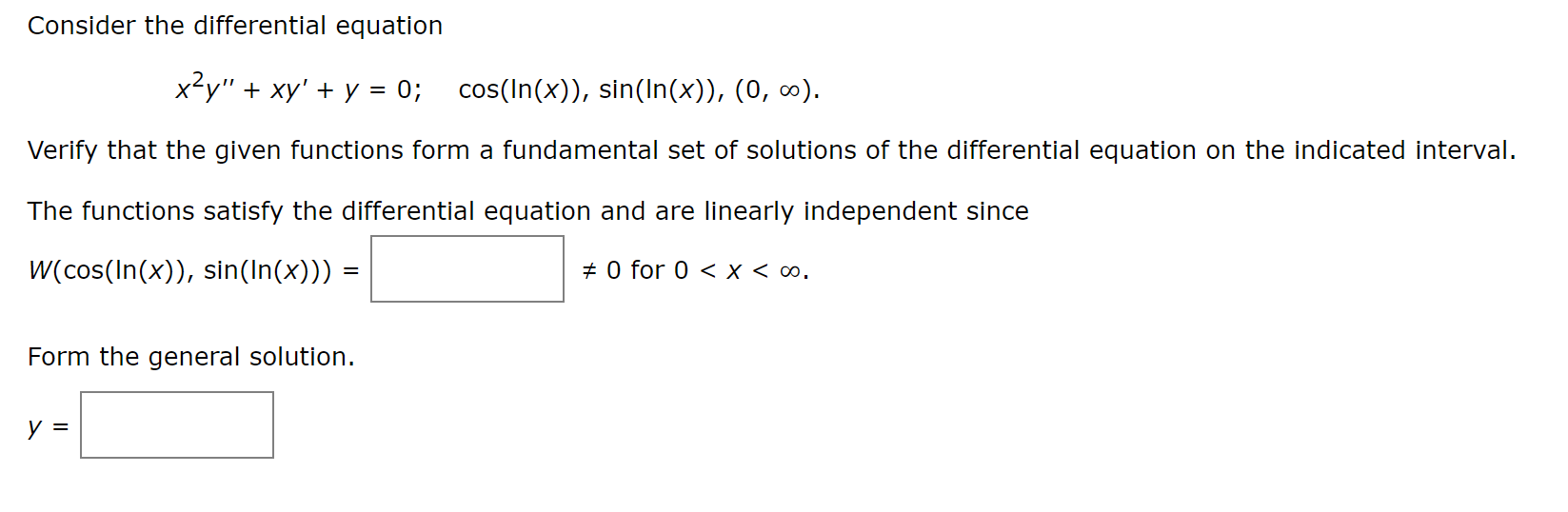 Consider the differential equation
x²y" + xy' + y =
0; cos(In(x)), sin(In(x)), (0, 0).
Verify that the given functions form a fundamental set of solutions of the differential equation on the indicated interval.
The functions satisfy the differential equation and are linearly independent since
W(cos(In(x)), sin(In(x))) =
+ 0 for 0 < x < ∞.
Form the general solution.
y =
