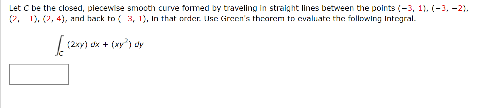 Let C be the closed, piecewise smooth curve formed by traveling in straight lines between the points (-3, 1), (-3, -2),
(2, –1), (2, 4), and back to (-3, 1), in that order. Use Green's theorem to evaluate the following integral.
(2xy) dx + (xy²) dy
