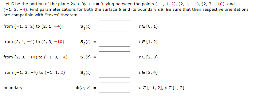 Let S be the portion of the plane 2x + 3y + z = 3 lying between the points (-1, 1, 2), (2, 1, -4), (2, 3, -10), and
(-1, 3, -4). Find parameterizations for both the surface S and its boundary as. Be sure that their respective orientations
are compatible with Stokes' theorem.
from (-1, 1, 2) to (2, 1, -4)
S,(t)
tE [0, 1)
from (2, 1, -4) to (2, 3, -10)
S2(t)
tE[1, 2)
from (2, 3, -10) to (-1, 3, -4)
S,(t) =
tE [2, 3)
from (-1, 3, -4) to (-1, 1, 2)
s,(t)
tE [3, 4)
boundary
Ф(и, v)
uE [-1, 2], v E [1, 3]
II
