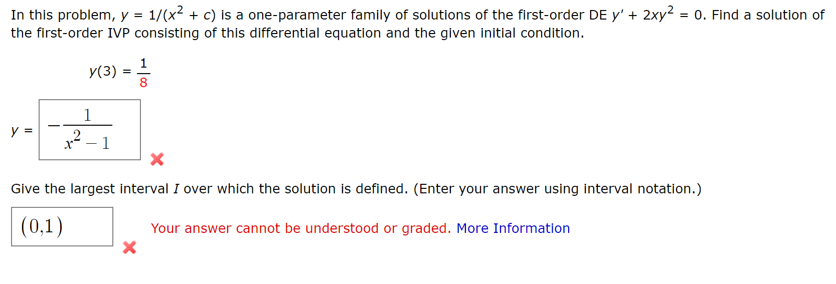 In this problem, y = 1/(x2 + c) is a one-parameter family of solutions of the first-order DE y' + 2xy2 = 0. Find a solution of
the first-order IVP consisting of this differential equation and the given initial condition.
У(3)
x² – 1
Give the largest interval I over which the solution is defined. (Enter your answer using interval notation.)
(0,1)
Your answer cannot be understood or graded. More Information
