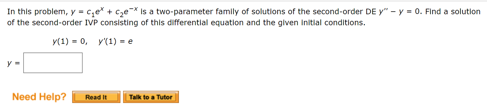 In this problem, y = c,ex + c,e¯* is a two-parameter family of solutions of the second-order DE y" – y = 0. Find a solution
of the second-order IVP consisting of this differential equation and the given initial conditions.
y(1) = 0, y'(1) = e
%3D
Need Help?
Talk to a Tutor
Read It
