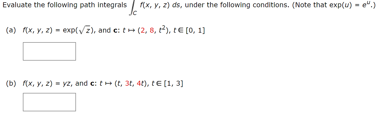 f(x, y, z) ds, under the following conditions. (Note that exp(u) = e
e".)
Evaluate the following path integrals
Jc
(a) f(x, y, z) = exp(Vz), and c: t
(2, 8, t2), tE [0, 1]
(b) f(x, y, z) = yz, and c: t » (t, 3t, 4t), t E [1, 3]
