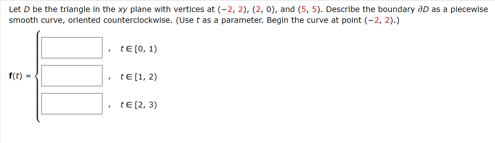 Let D be the triangle in the xy plane with vertices at (-2, 2), (2, 0), and (5, 5). Describe the boundary aD as a piecewise
smooth curve, oriented counterclockwise. (Use t as a parameter. Begin the curve at point (-2, 2).)
tE [0, 1)
f(t) :
tE [1, 2)
tE [2, 3)
