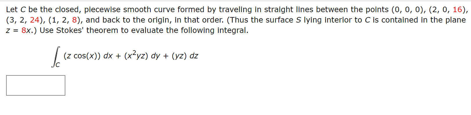 Let C be the closed, piecewise smooth curve formed by traveling in straight lines between the points (0, 0, 0), (2, 0, 16),
(3, 2, 24), (1, 2, 8), and back to the origin, in that order. (Thus the surface S lying interior to C is contained in the plane
8x.) Use Stokes' theorem to evaluate the following integral.
(z cos(x)) dx + (x-yz) dy + (yz) dz
