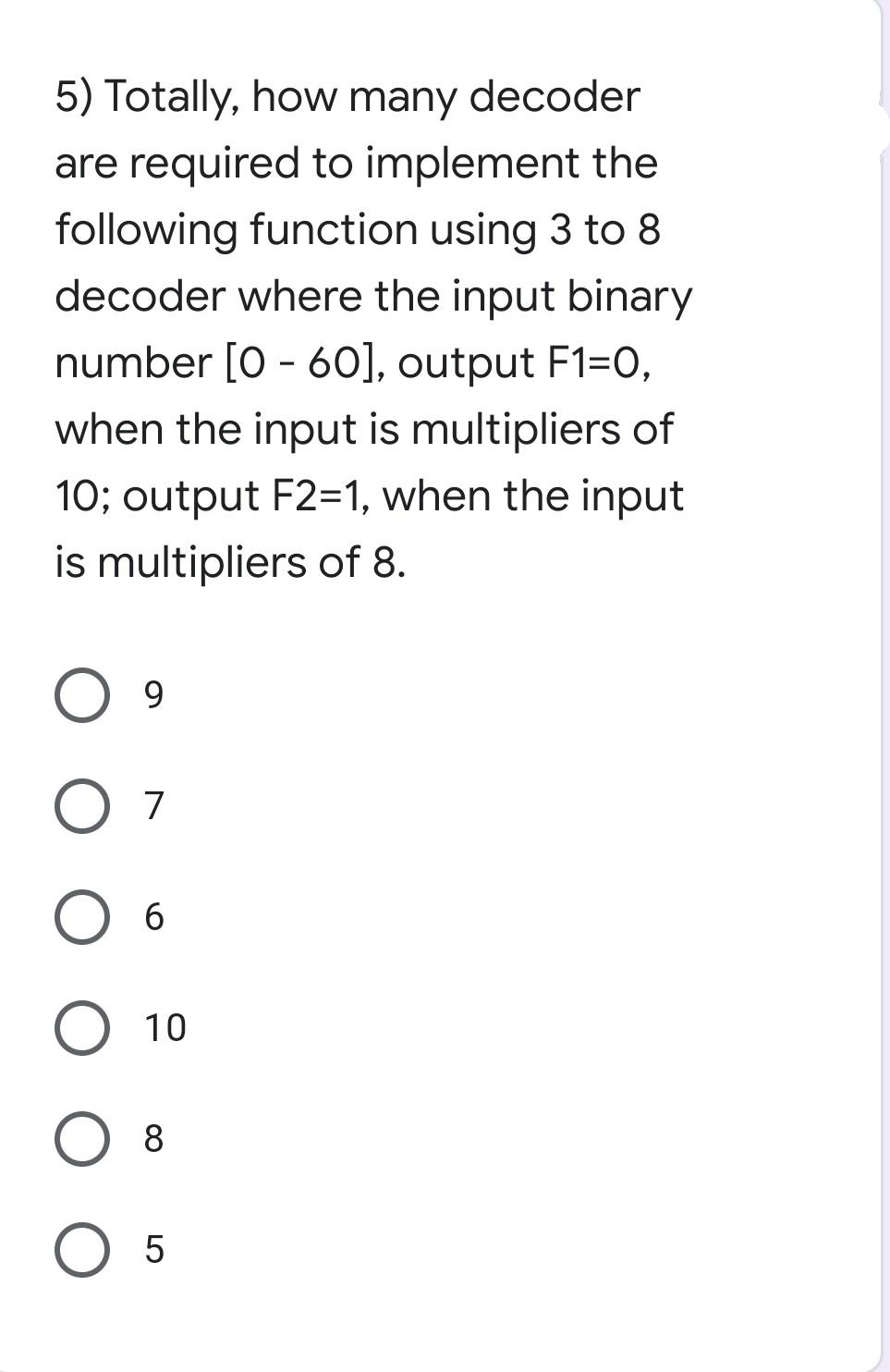 5) Totally, how many decoder
are required to implement the
following function using 3 to 8
decoder where the input binary
number [0 - 60], output F1=0,
when the input is multipliers of
10; output F2=1, when the input
is multipliers of 8.
9.
7
6
10
8
O 5
