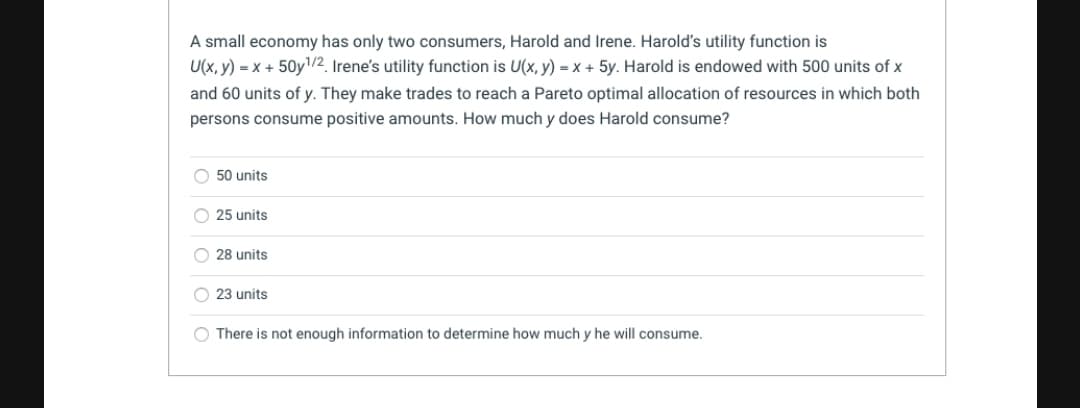 A small economy has only two consumers, Harold and Irene. Harold's utility function is
U(x, y) = x + 50y1/2. Irene's utility function is U(x, y) = x + 5y. Harold is endowed with 500 units of x
and 60 units of y. They make trades to reach a Pareto optimal allocation of resources in which both
persons consume positive amounts. How much y does Harold consume?
50 units
25 units
28 units
O 23 units
There is not enough information to determine how much y he will consume.
