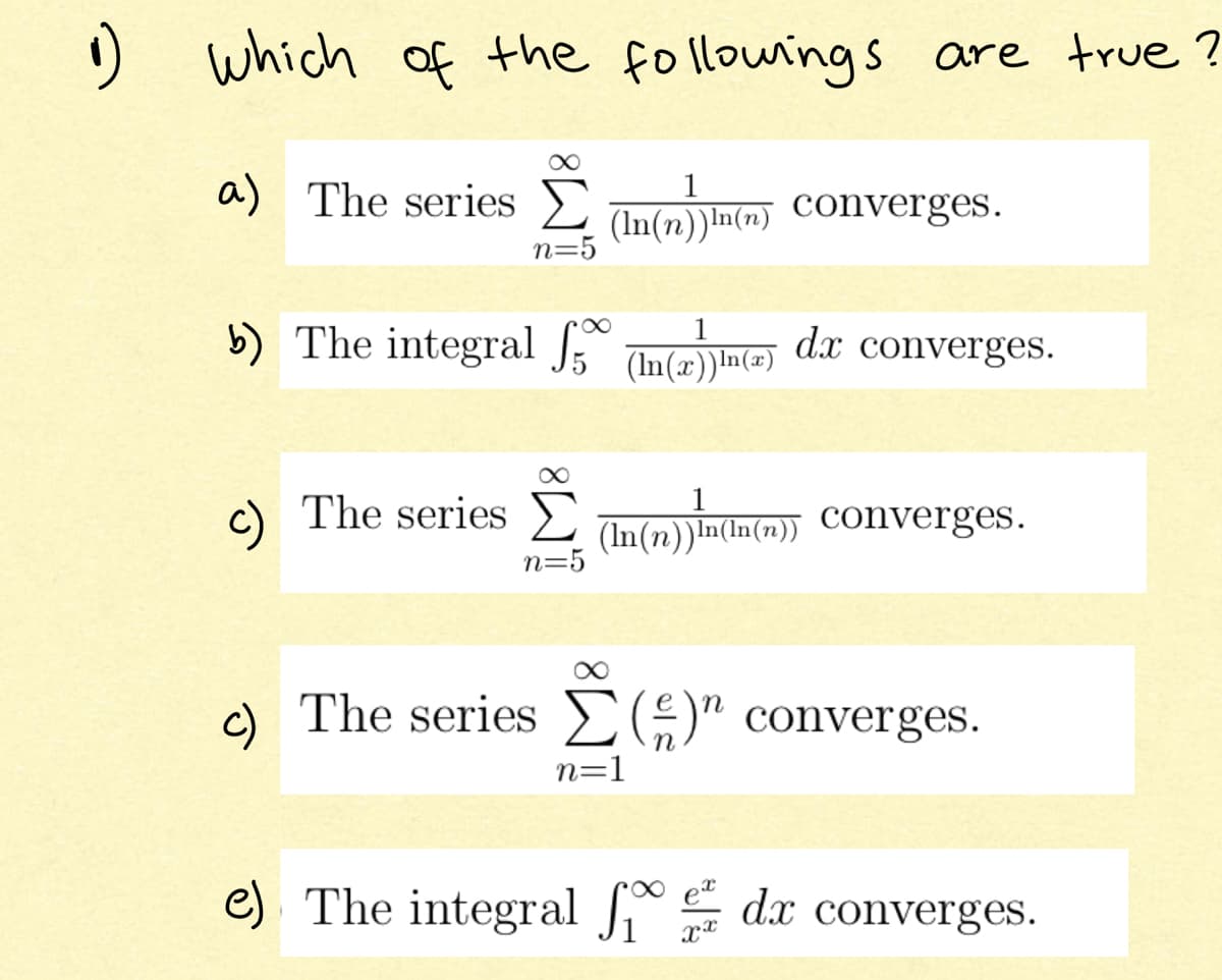 O which of the followings are true ?
a) The series E
1
(In(n))In(n) Converges.
n=5
b) The integral Ino dr converges.
8.
(In(x))In(=)
c) The series
(In(n))In(In(7))
n=5
c) The series E9" converges.
n=1
e). The integral dx converges.
et
