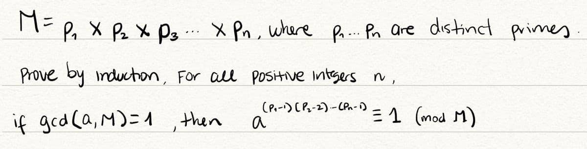 M=
Po X Pz X Pg .. x Pn, where
Pr... Pn are distind primes
Prove by inducton, For all positive intsers n,
if ged ca, M)=1 , then
(P.-) (Pz-2).-(Pn-1)
a
E 1 (mod M)
