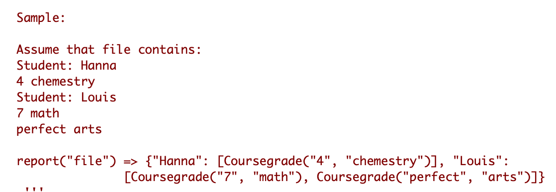 Sample:
Assume that file contains:
Student: Hanna
4 chemestry
Student: Louis
7 math
perfect arts
report("file") => {"Hanna": [Coursegrade("4", "chemestry")], "Louis":
[Coursegrade("7", "math"), Coursegrade("perfect", "arts")]}
