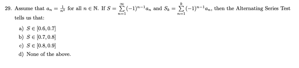 29. Assume that an =
n2
* for all n e N. If S = E(-1)"-'an and Sk
E(-1)"-lan,
then the Alternating Series Test
n=1
n=1
tells us that:
a) SE [0.6,0.7]
b) SE [0.7,0.8]
c) SE [0.8,0.9]
d) None of the above.
