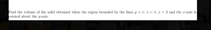 Find the volume of the solid obtained when the region bounded by the lines y = x, x = 1, x = 2 and the r-axis is
rotated about the y-axis.
