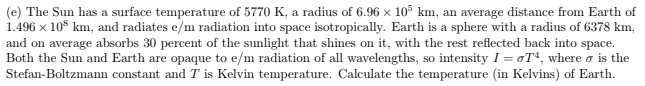 (e) The Sun has a surface temperature of 5770 K, a radius of 6.96 × 10° km, an average distance from Earth of
1.496 x
ix 10* km, and radiates e/m radiation into space isotropically. Earth is a sphere with a radius of 6378 km,
and on average absorbs 30 percent of the sunlight that shines on it, with the rest reflected back into space.
Both the Sun and Earth are opaque to e/m radiation of all wavelengths, so intensity I = oT“, where o is the
Stefan-Boltzmann constant and T is Kelvin temperature. Calculate the temperature (in Kelvins) of Earth.
