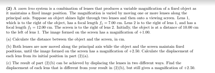 (2) A z0om lens system is a combination of lenses that produces a variable magnification of a fixed object as
it maintains a fixed image position. The magnification is varied by moving one or more lenses along the
principal axis. Suppose an object shines light through two lenses and then onto a viewing screen. Lens 1,
which is to the right of the object, has a focal length fi = 7.00 cm. Lens 2 is to the right of lens 1, and has a
focal length f2 = 12.00 cm. The screen is to the right of lens 2. Initially, the object is at a distance of 10.00 cm
to the left of lens 1. The image formed on the screen has a magnification of +1.00.
(a) Calculate the distance between the object and the screen, in cm.
(b) Both lenses are now moved along the principal axis while the object and the screen maintain fixed
positions, until the image formed on the screen has a magnification of +2.50. Calculate the displacement of
each lens from its initial position in part (2)(a).
(c) The result of part (2)(b) can be achieved by displacing the lenses in two different ways. Find the
displacement of each lens that is different from your result in (2)(b), but still gives a magnification of +2.50.
