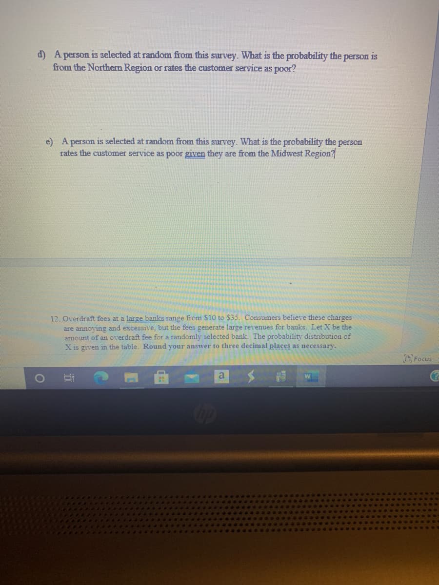 d) A person is selected at random from this survey. What is the probability the person is
from the Northern Region or rates the customer service as poor?
e) A person is selected at random from this survey. What is the probability the person
rates the customer service as poor given they are from the Midwest Region?
12. Overdraft fees at a large banks range from $10 to $35. Consumers believe these charges
are annoying and excessive, but the fees generate large revenues for banks. Let X be the
amount of an overdraft fee for a randomly selected bank. The probability distribution of
X is given in the table. Round your answer to three decimal places as necessary.
CFocus
a
