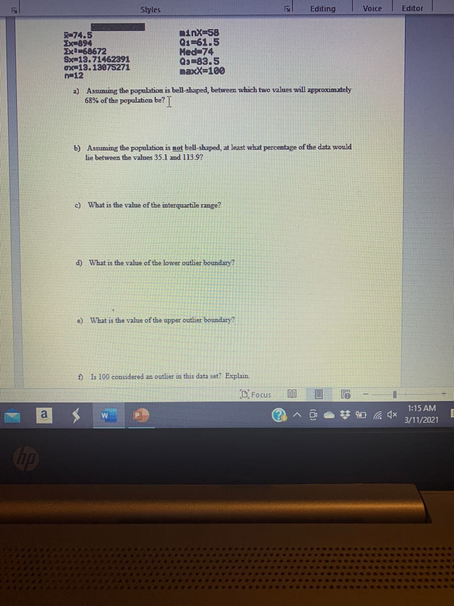 Styles
Editing
Voice
Editor
-74.5
Ex-894
Ex-68672
Sx-13.71462391
ox=13.13075271
n-12
minx-58
Qs=61.5
Med 74
Qa=83.5
maxX=100
a) Assuming the population is bell-shaped, between which two values will approximately
68% of the population be?
b) Assuming the population is not bell-shaped, at least what percentage of the data would
lie between the valnes 35.1 and 113.9?
c) What is the value of the mterquartile range?
d) What is the value of the lower outlier boundary?
e) What is the value of the upper outlier boundary?
f) Is 100 considered an outlier in this data set? Explain.
O Focus
1:15 AM
a
3/11/2021
