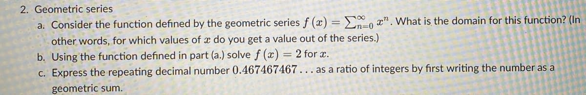 2. Geometric series.
a. Consider the function defined by the geometric series f(x) = ox". What is the domain for this function? (In
other words, for which values of a do you get a value out of the series.)
b. Using the function defined in part (a.) solve f (x) = 2 for x.
c. Express the repeating decimal number 0.467467467... as a ratio of integers by first writing the number as a
geometric sum.