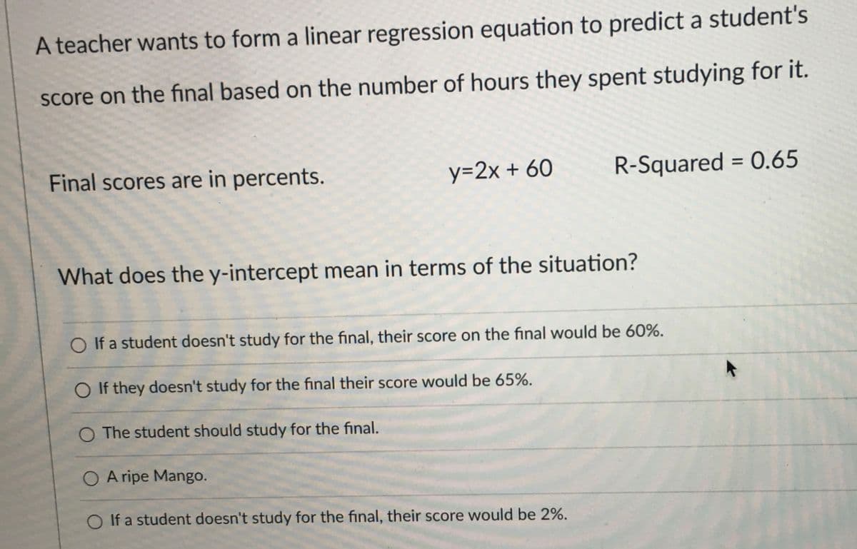 A teacher wants to form a linear regression equation to predict a student's
score on the final based on the number of hours they spent studying for it.
Final scores are in percents.
y=2x + 60
R-Squared = 0.65
What does the y-intercept mean in terms of the situation?
O If a student doesn't study for the final, their score on the final would be 60%.
O If they doesn't study for the final their score would be 65%.
O The student should study for the final.
O A ripe Mango.
O If a student doesn't study for the final, their score would be 2%.
