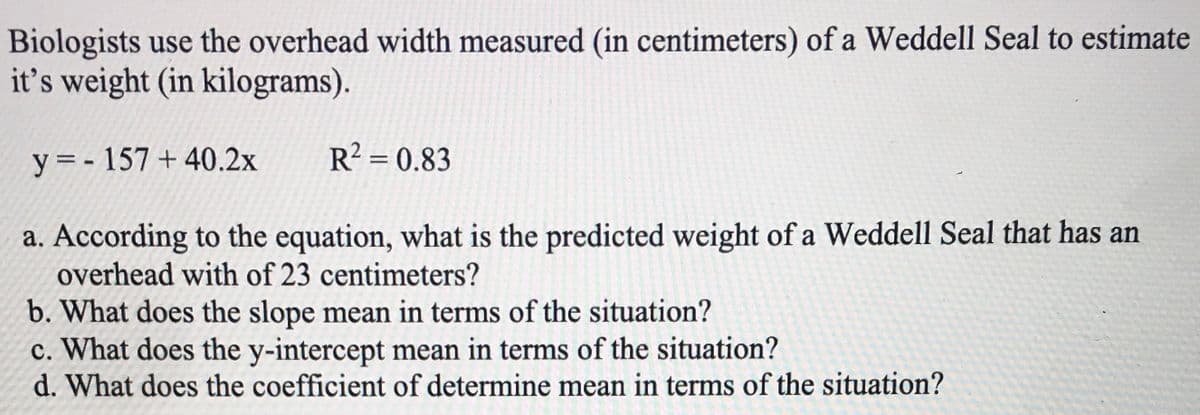 Biologists use the overhead width measured (in centimeters) of a Weddell Seal to estimate
it's weight (in kilograms).
y = - 157 + 40.2x
R? = 0.83
a. According to the equation, what is the predicted weight of a Weddell Seal that has an
overhead with of 23 centimeters?
b. What does the slope mean in terms of the situation?
c. What does the y-intercept mean in terms of the situation?
d. What does the coefficient of determine mean in terms of the situation?

