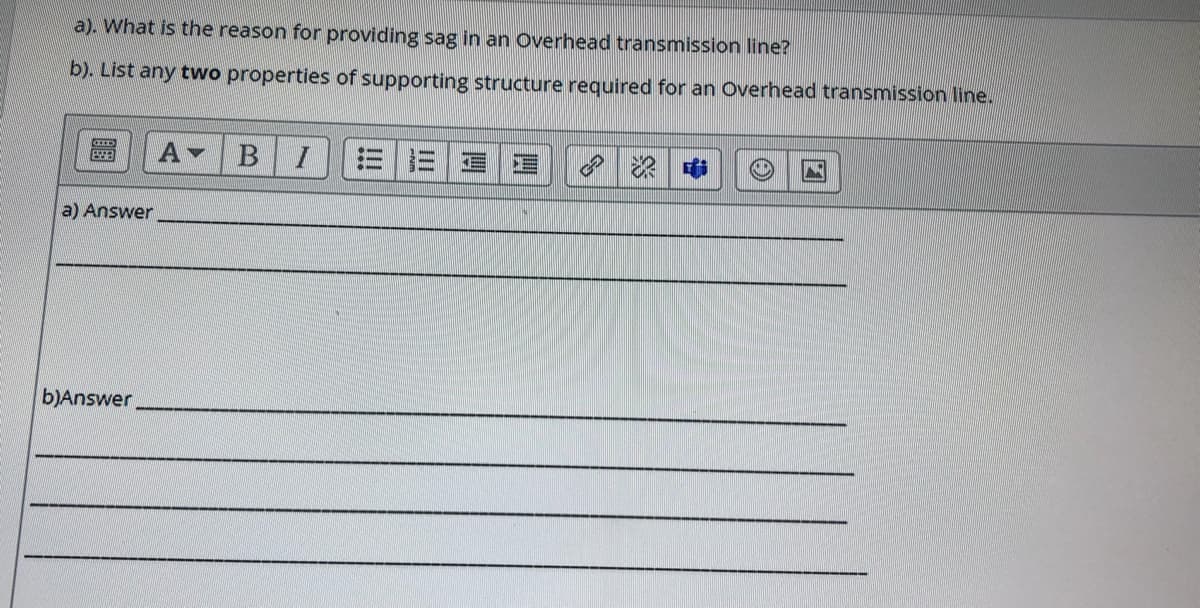 a). What is the reason for providing sag in an Overhead transmission line?
b). List any two properties of supporting structure required for an Overhead transmission line.
A
a) Answer
b)Answer
!!!
