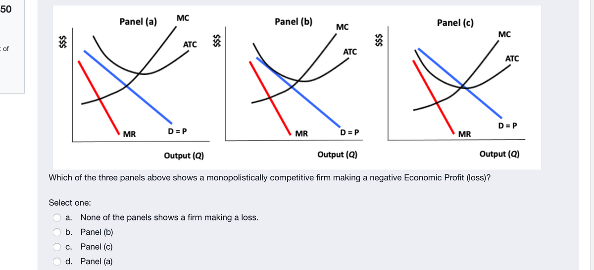 50
MC
Panel (a)
Panel (b)
Panel (c)
MC
MC
ATC
i of
ATC
ATC
D= P
MR
D = P
MR
D = P
MR
Output (Q)
Output (Q)
Output (Q)
Which of the three panels above shows a monopolistically competitive firm making a negative Economic Profit (loss)?
Select one:
a. None of the panels shows a firm making a loss.
b. Panel (b)
С.
Panel (c)
d. Panel (a)
$$
$$$
$$$
