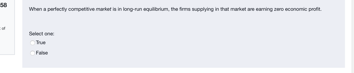 58
When a perfectly competitive market is in long-run equilibrium, the firms supplying in that market are earning zero economic profit.
E of
Select one:
OTrue
OFalse
