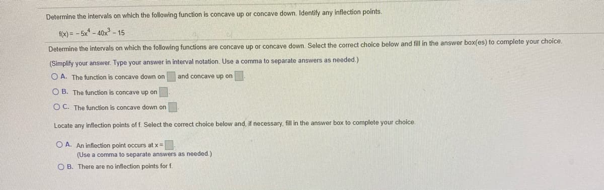 Determine the intervals on which the following function is concave up or concave down. Identify any inflection points.
f(x) = - 5x* - 40x³ - 15
Determine the intervals on which the following functions are concave up or concave down, Select the correct choice below and fill in the answer box(es) to complete your choice.
(Simplify your answer. Type your answer in interval notation. Use a comma to separate answers as needed.)
O A. The function is concave down on
and concave up on
O B. The function is concave up on
O C. The function is concave down on
Locate any inflection points of f. Select the correct choice below and, if necessary, fill in the answer box to complete your choice.
O A. An inflection point occurs at x=
(Use a comma to separate answers as needed.)
O B. There are no inflection points for f.
