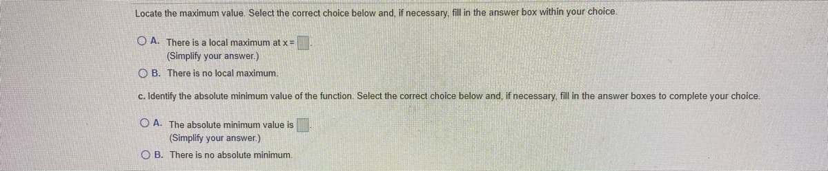 Locate the maximum value. Select the correct choice below and, if necessary, fill in the answer box within your choice.
O A. There is a local maximum at x =
(Simplify your answer.)
O B. There is no local maximum.
c. Identify the absolute minimum value of the function. Select the correct choice below and, if necessary, fill in the answer boxes to complete your choice.
O A. The absolute minimum value is
(Simplify your answer.)
O B. There is no absolute minimum.
