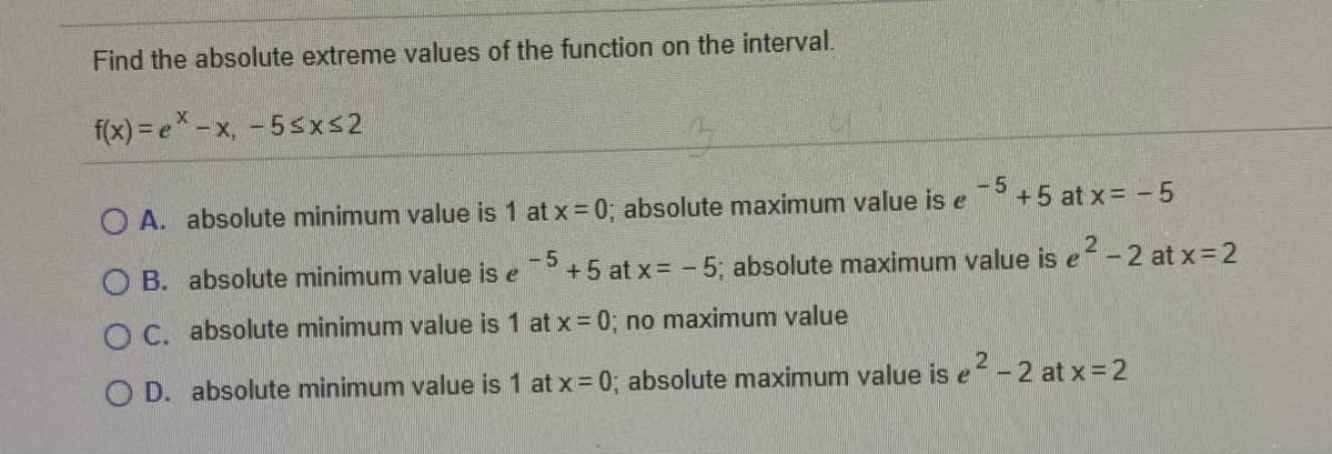Find the absolute extreme values of the function on the interval.
f(x) = e* -x, - 5sxs2
-5
O A. absolute minimum value is 1 at x =0; absolute maximum value is e
+5 at x= - 5
O B. absolute minimum value is e
5+5 at x= - 5; absolute maximum value is e- 2 at x=2
O C. absolute minimum value is 1 at x=0; no maximum value
O D. absolute minimum value is 1 at x = 0; absolute maximum value is e-2 at x= 2
