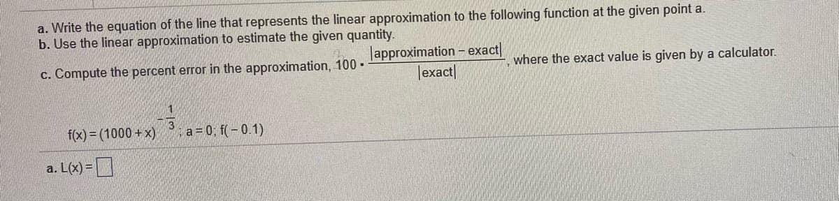 a. Write the equation of the line that represents the linear approximation to the following function at the given point a.
b. Use the linear approximation to estimate the given quantity.
lapproximation - exact|
Jexact|
c. Compute the percent error in the approximation, 100 •
where the exact value is given by a calculator.
f(x) = (1000 + x)
3
a=0; f(-0.1)
a. L(x) =D
