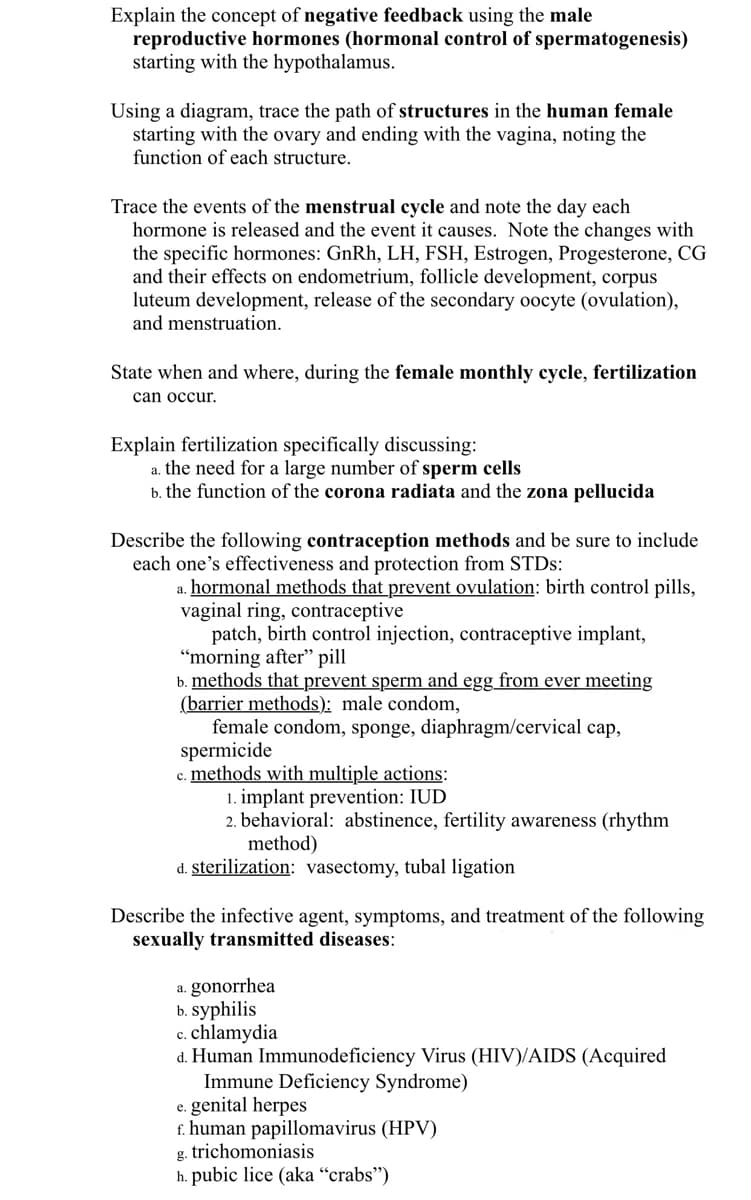 Explain the concept of negative feedback using the male
reproductive hormones (hormonal control of spermatogenesis)
starting with the hypothalamus.
Using a diagram, trace the path of structures in the human female
starting with the ovary and ending with the vagina, noting the
function of each structure.
Trace the events of the menstrual cycle and note the day each
hormone is released and the event it causes. Note the changes with
the specific hormones: GnRh, LH, FSH, Estrogen, Progesterone, CG
and their effects on endometrium, follicle development, corpus
luteum development, release of the secondary oocyte (ovulation),
and menstruation.
State when and where, during the female monthly cycle, fertilization
can occur.
Explain fertilization specifically discussing:
a. the need for a large number of sperm cells
b. the function of the corona radiata and the zona pellucida
Describe the following contraception methods and be sure to include
each one's effectiveness and protection from STDS:
a. hormonal methods that prevent ovulation: birth control pills,
vaginal ring, contraceptive
patch, birth control injection, contraceptive implant,
“morning after" pill
b. methods that prevent sperm and egg from ever meeting
(barrier methods): male condom,
female condom, sponge, diaphragm/cervical cap,
spermicide
c. methods with multiple actions:
1. implant prevention: IUD
2. behavioral: abstinence, fertility awareness (rhythm
method)
d. sterilization: vasectomy, tubal ligation
Describe the infective agent, symptoms, and treatment of the following
sexually transmitted diseases:
a. gonorrhea
b. syphilis
c. chlamydia
d. Human Immunodeficiency Virus (HIV)/AIDS (Acquired
Immune Deficiency Syndrome)
e. genital herpes
f. human papillomavirus (HPV)
g. trichomoniasis
h. pubic lice (aka “crabs")

