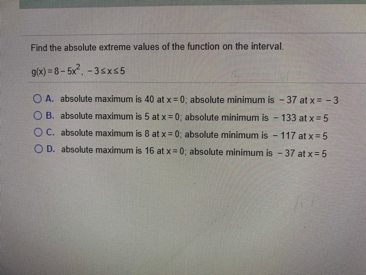 Find the absolute extreme values of the function on the interval.
g(x) = 8 – 5x, - 3sx5
O A. absolute maximum is 40 at x 0, absolute minimum is -37 at x= -3
O B. absolute maximum is 5 at x = 0; absolute minimum is - 133 at x= 5
O C. absolute maximum is 8 at x = 0, absolute minimum is - 117 at x= 5
O D. absolute maximum is 16 at x = 0, absolute minimum is - 37 at x= 5
