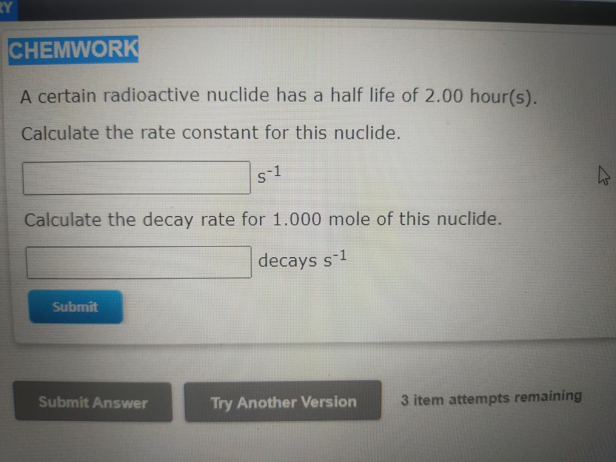 RY
CHEMWORK
A certain radioactive nuclide has a half life of 2.00 hour(s).
Calculate the rate constant for this nuclide.
s-1
Calculate the decay rate for 1.000 mole of this nuclide.
decays s-1
Submit
Submit Answer
Try Another Version
3 item attempts remaining
2